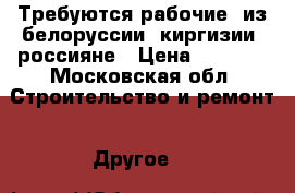 Требуются рабочие, из белоруссии, киргизии, россияне › Цена ­ 1 700 - Московская обл. Строительство и ремонт » Другое   